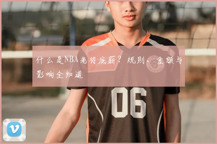 什么是NBA老将底薪？规则、金额与影响全知道