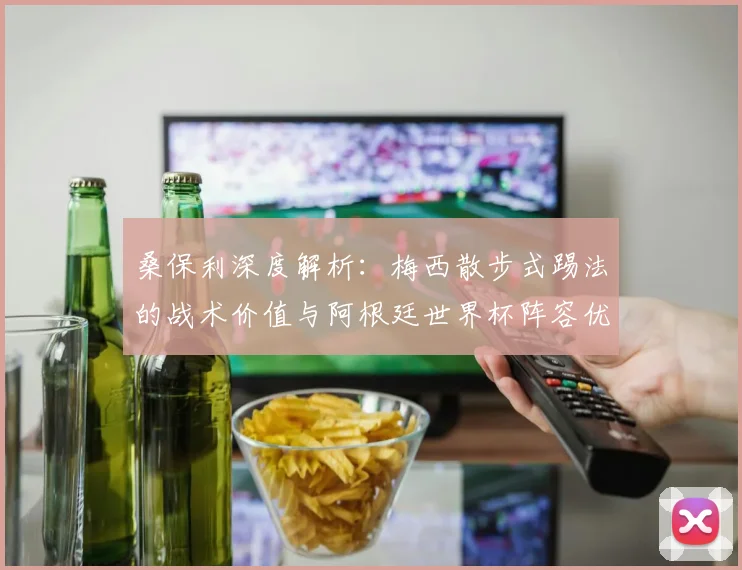桑保利深度解析：梅西散步式踢法的战术价值与阿根廷世界杯阵容优势