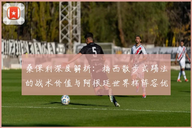 桑保利深度解析：梅西散步式踢法的战术价值与阿根廷世界杯阵容优势