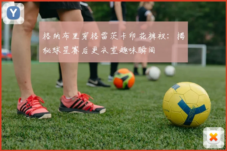 格纳布里穿格雷茨卡印花裤衩：揭秘球星赛后更衣室趣味瞬间