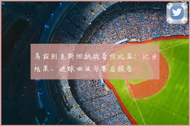 乌兹别克斯坦挑战哥伦比亚：比分结果、进球回放与赛后报告