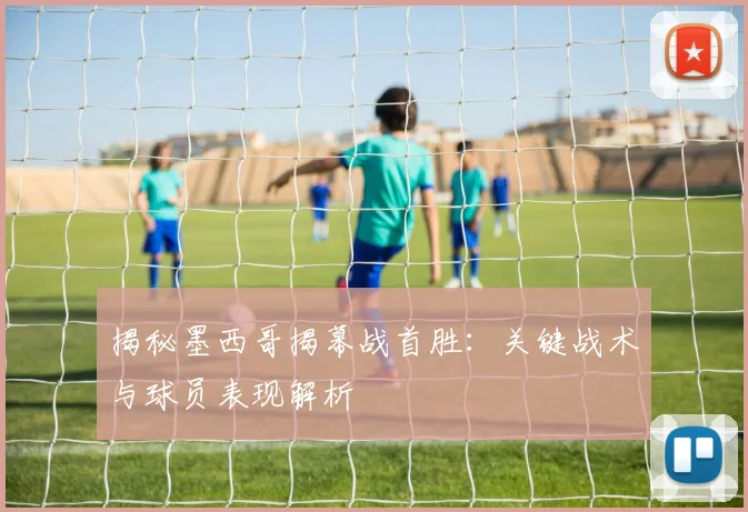 揭秘墨西哥揭幕战首胜:关键战术与球员表现解析
