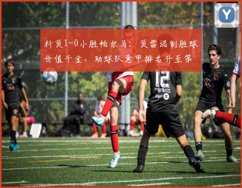 科莫1-0小胜帕尔马：莫雷诺制胜球价值千金，助球队意甲排名升至第五（附全场集锦）