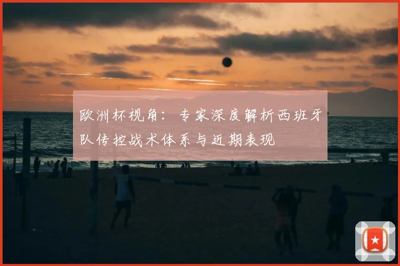 欧洲杯视角：专家深度解析西班牙队传控战术体系与近期表现