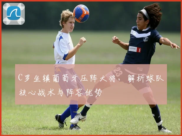 C罗坐镇葡萄牙压阵大将,解析球队核心战术与阵容优势
