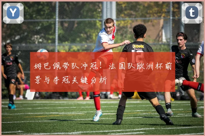 姆巴佩带队冲冠！法国队欧洲杯前景与夺冠关键分析