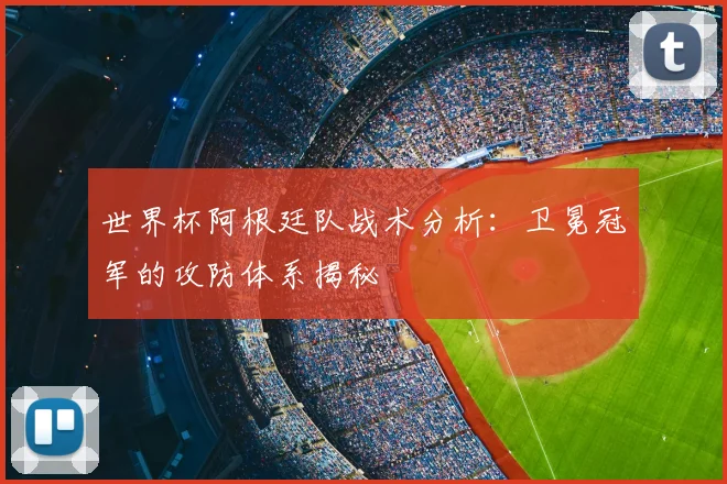世界杯阿根廷队战术分析：卫冕冠军的攻防体系揭秘